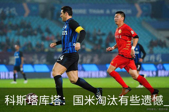 科斯塔库塔：国米淘汰有些遗憾 可能影响意甲争冠